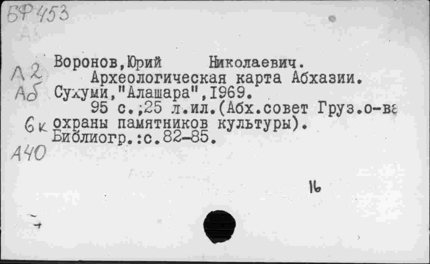 ﻿
Q Воронов,Юрий Николаевич.
''Археологическая карта Абхазии.
A J Сухуми,"Алашара”,1969.
95 с.;25 л-.ил.(Абх.совет Груз.о-ве Qк охраны памятников культуры).
Биолиогр.:с.82-85.
МО
IU